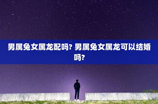 男属兔女属龙配吗? 男属兔女属龙可以结婚吗?