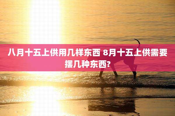 八月十五上供用几样东西 8月十五上供需要摆几种东西?