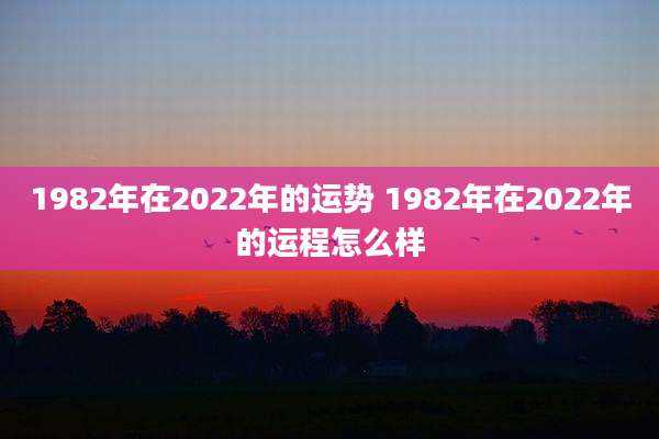 1982年在2022年的运势 1982年在2022年的运程怎么样