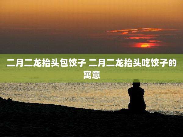 二月二龙抬头包饺子 二月二龙抬头吃饺子的寓意