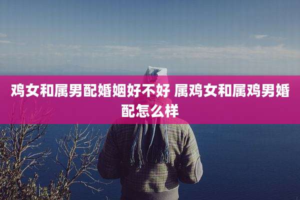 鸡女和属男配婚姻好不好 属鸡女和属鸡男婚配怎么样