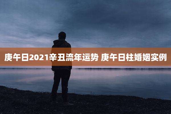 庚午日2021辛丑流年运势 庚午日柱婚姻实例