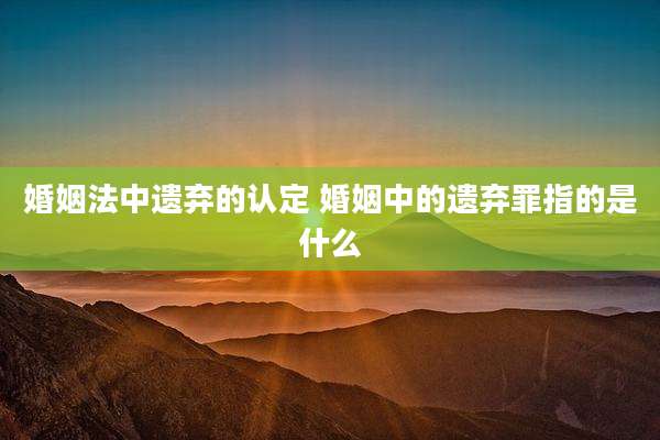 婚姻法中遗弃的认定 婚姻中的遗弃罪指的是什么