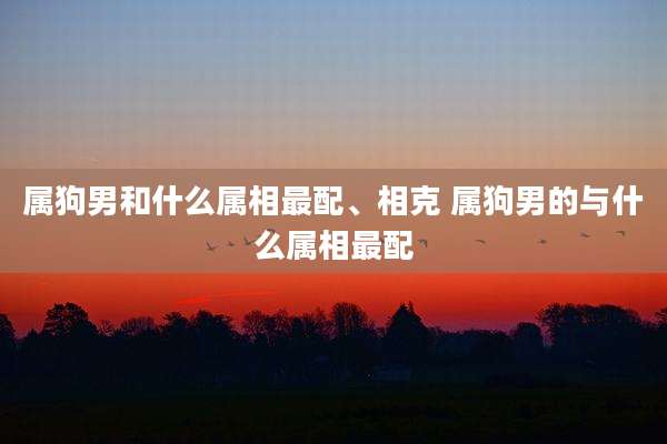 属狗男和什么属相最配、相克 属狗男的与什么属相最配
