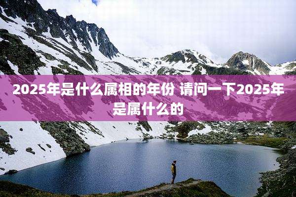 2025年是什么属相的年份 请问一下2025年是属什么的