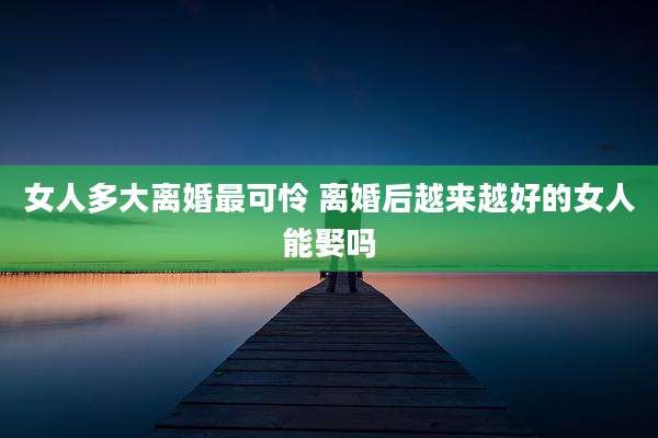 女人多大离婚最可怜 离婚后越来越好的女人能娶吗