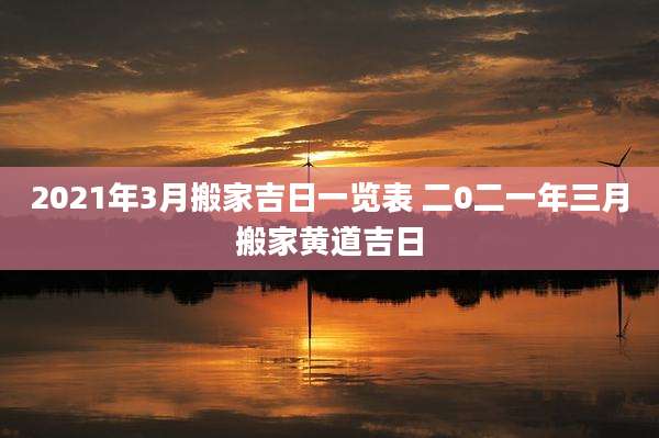 2021年3月搬家吉日一览表 二0二一年三月搬家黄道吉日
