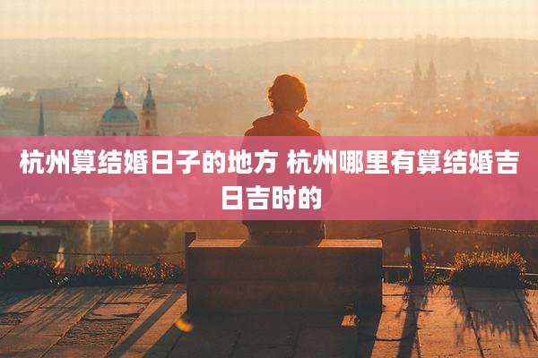 杭州算结婚日子的地方 杭州哪里有算结婚吉日吉时的