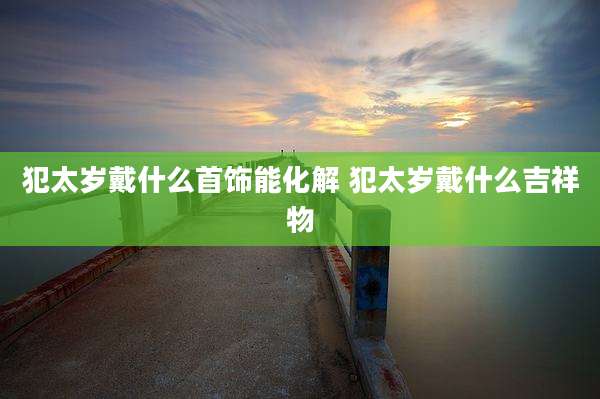 犯太岁戴什么首饰能化解 犯太岁戴什么吉祥物