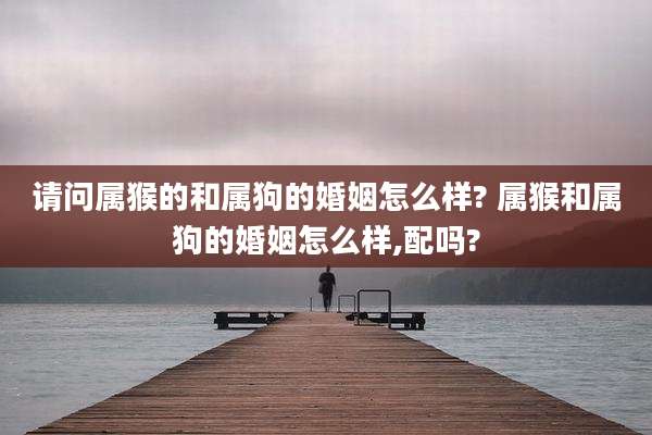 请问属猴的和属狗的婚姻怎么样? 属猴和属狗的婚姻怎么样,配吗?
