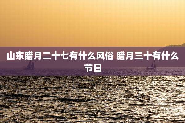 山东腊月二十七有什么风俗 腊月三十有什么节日