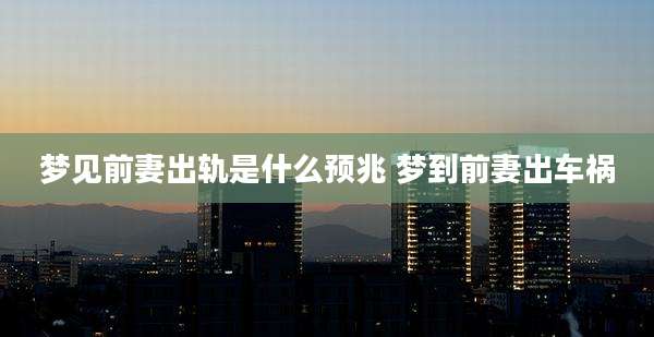 梦见前妻出轨是什么预兆 梦到前妻出车祸