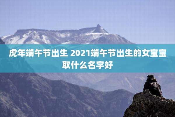 虎年端午节出生 2021端午节出生的女宝宝取什么名字好