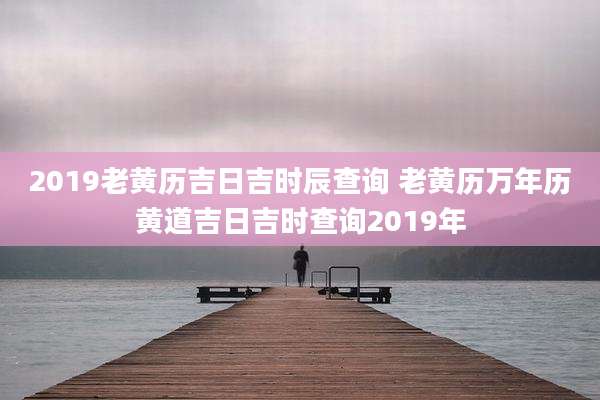 2019老黄历吉日吉时辰查询 老黄历万年历黄道吉日吉时查询2019年