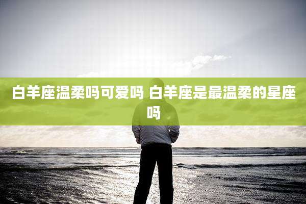 白羊座温柔吗可爱吗 白羊座是最温柔的星座吗