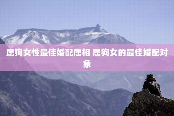 属狗女性最佳婚配属相 属狗女的最佳婚配对象