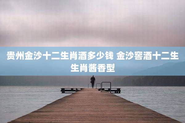 贵州金沙十二生肖酒多少钱 金沙窖酒十二生生肖酱香型