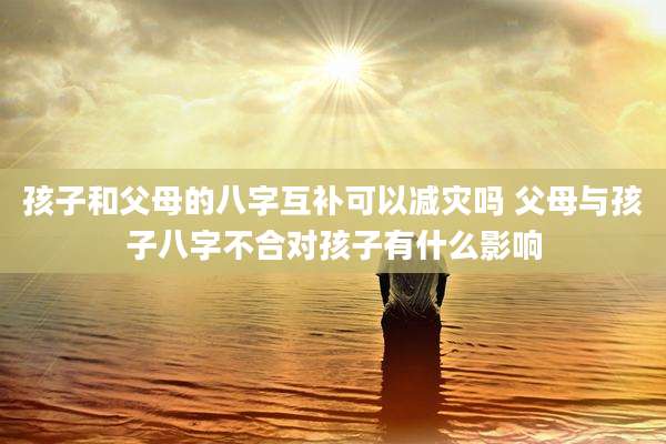 孩子和父母的八字互补可以减灾吗 父母与孩子八字不合对孩子有什么影响