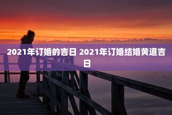 2021年订婚的吉日 2021年订婚结婚黄道吉日
