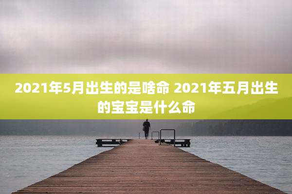 2021年5月出生的是啥命 2021年五月出生的宝宝是什么命