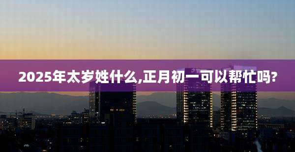 2025年太岁姓什么,正月初一可以帮忙吗?
