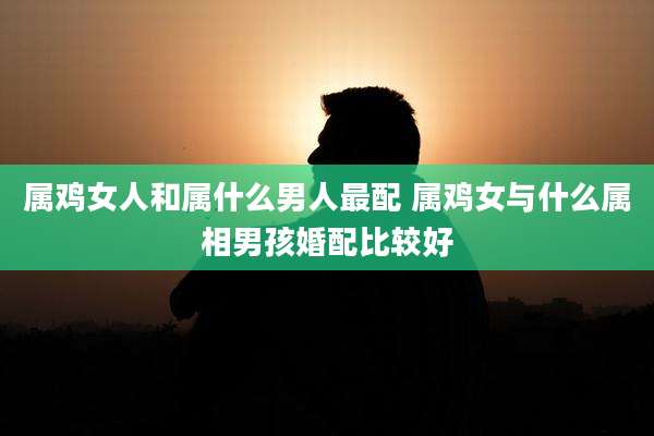 属鸡女人和属什么男人最配 属鸡女与什么属相男孩婚配比较好