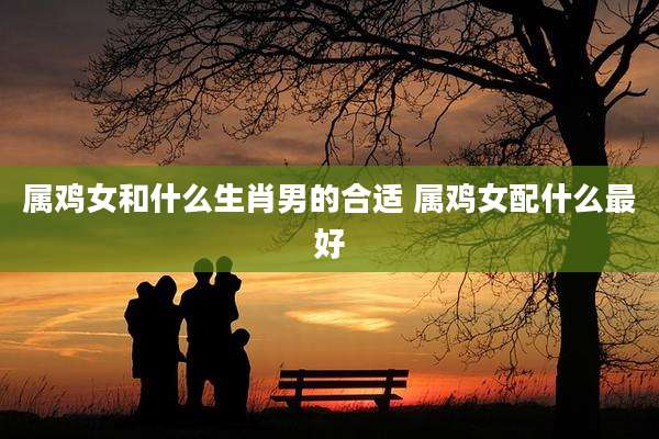 属鸡女和什么生肖男的合适 属鸡女配什么最好