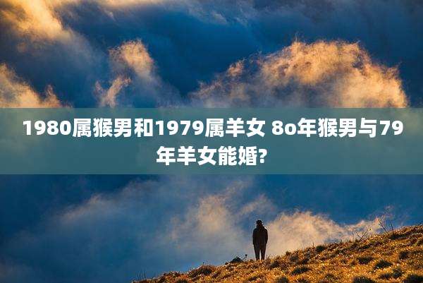 1980属猴男和1979属羊女 8o年猴男与79年羊女能婚?