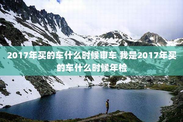 2017年买的车什么时候审车 我是2017年买的车什么时候年检