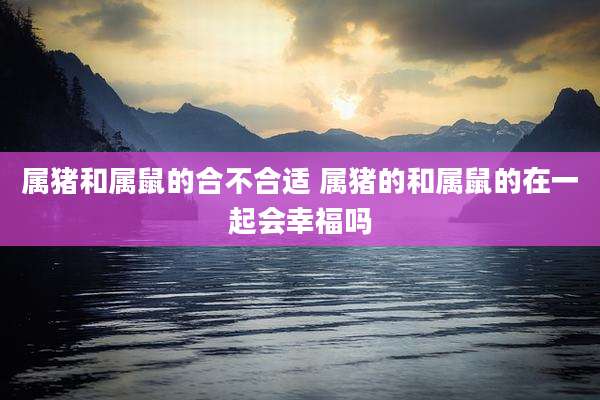 属猪和属鼠的合不合适 属猪的和属鼠的在一起会幸福吗