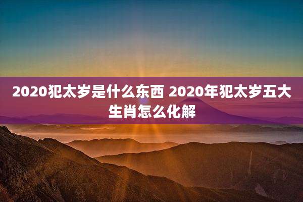2020犯太岁是什么东西 2020年犯太岁五大生肖怎么化解