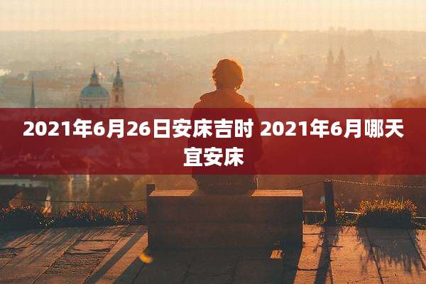 2021年6月26日安床吉时 2021年6月哪天宜安床