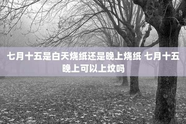 七月十五是白天烧纸还是晚上烧纸 七月十五晚上可以上坟吗