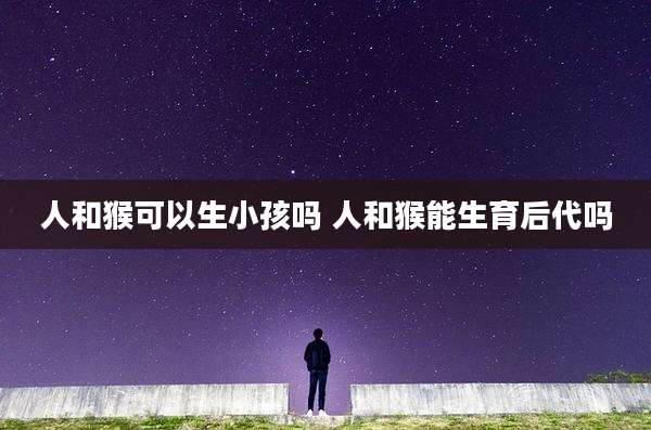 人和猴可以生小孩吗 人和猴能生育后代吗