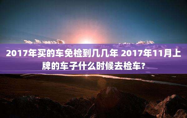 2017年买的车免检到几几年 2017年11月上牌的车子什么时候去检车?