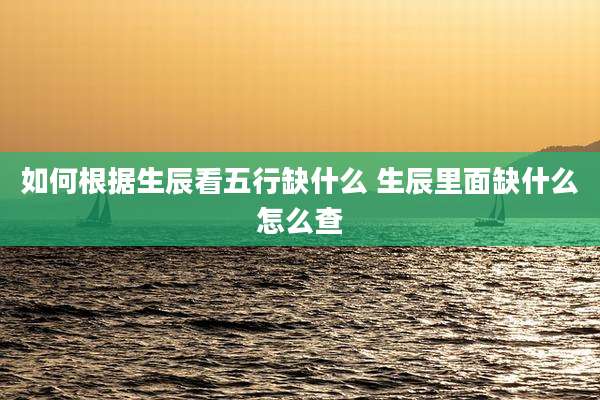 如何根据生辰看五行缺什么 生辰里面缺什么怎么查