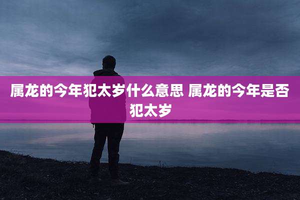 属龙的今年犯太岁什么意思 属龙的今年是否犯太岁
