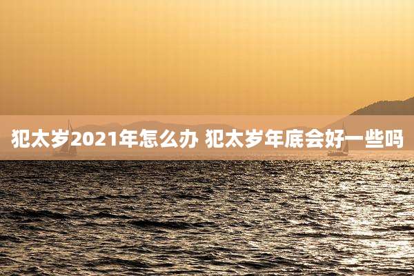 犯太岁2021年怎么办 犯太岁年底会好一些吗