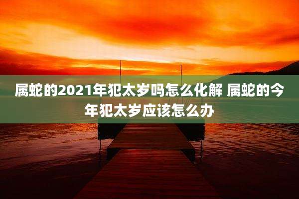 属蛇的2021年犯太岁吗怎么化解 属蛇的今年犯太岁应该怎么办