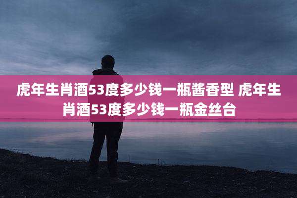 虎年生肖酒53度多少钱一瓶酱香型 虎年生肖酒53度多少钱一瓶金丝台