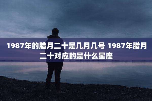1987年的腊月二十是几月几号 1987年腊月二十对应的是什么星座