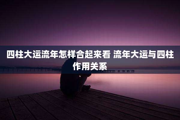 四柱大运流年怎样合起来看 流年大运与四柱作用关系