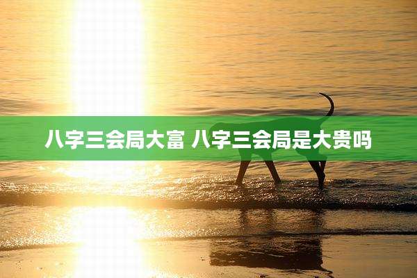 八字三会局大富 八字三会局是大贵吗
