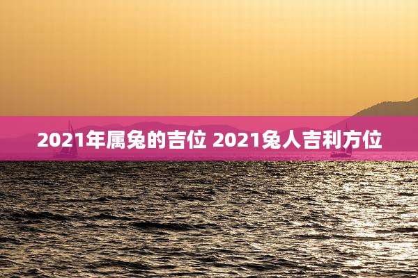 2021年属兔的吉位 2021兔人吉利方位
