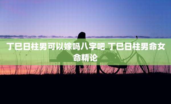丁巳日柱男可以嫁吗八字吧 丁巳日柱男命女命精论