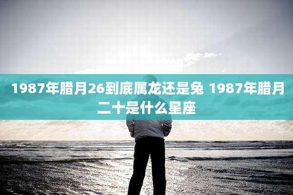 1987年腊月26到底属龙还是兔 1987年腊月二十是什么星座