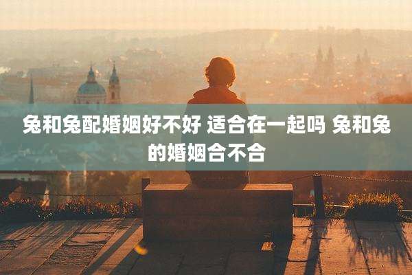 兔和兔配婚姻好不好 适合在一起吗 兔和兔的婚姻合不合