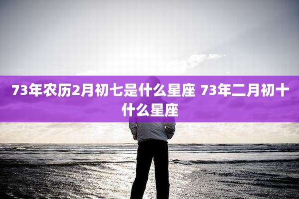 73年农历2月初七是什么星座 73年二月初十什么星座