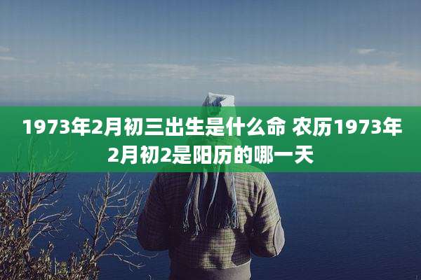 1973年2月初三出生是什么命 农历1973年2月初2是阳历的哪一天