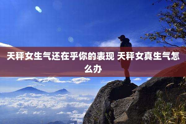 天秤女生气还在乎你的表现 天秤女真生气怎么办